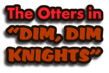 The Otters in
“DIM, DIM
KNIGHTS”