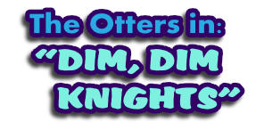 The Otters in:
“DIM, DIM 
     KNIGHTS”
